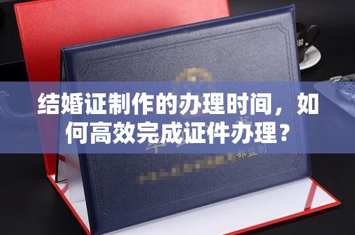 宝安结婚证制作的办理时间，如何高效完成证件办理？